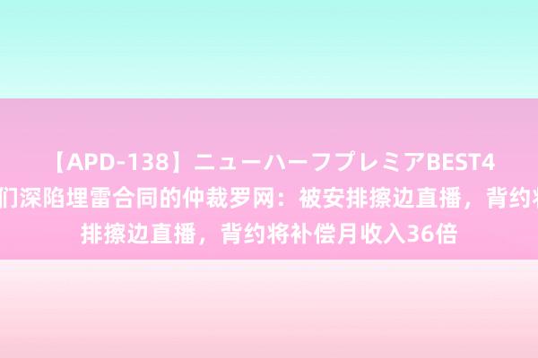【APD-138】ニューハーフプレミアBEST4時間DX 年青主播们深陷埋雷合同的仲裁罗网：被安排擦边直播，背约将补偿月收入36倍