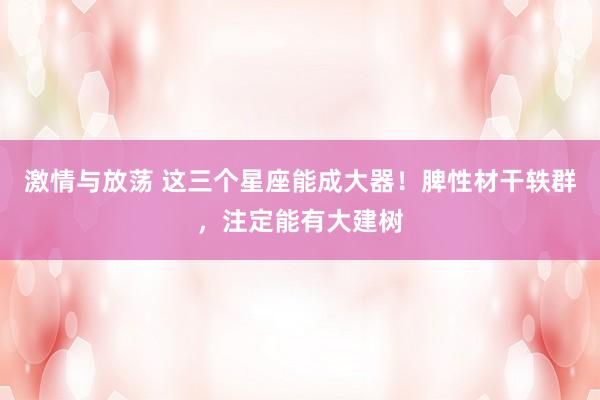 激情与放荡 这三个星座能成大器！脾性材干轶群，注定能有大建树