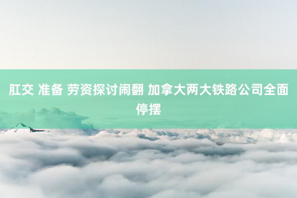 肛交 准备 劳资探讨闹翻 加拿大两大铁路公司全面停摆