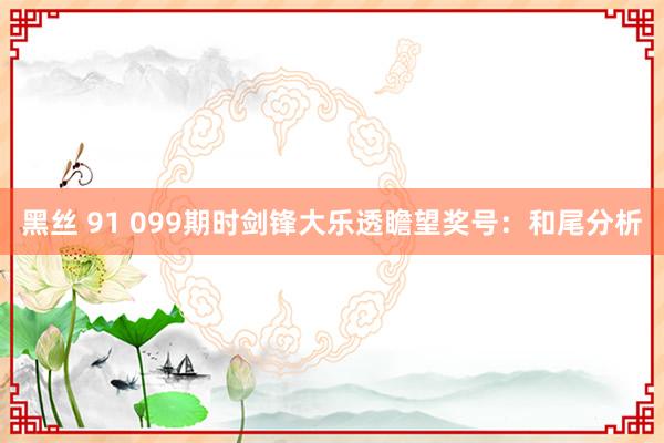 黑丝 91 099期时剑锋大乐透瞻望奖号：和尾分析