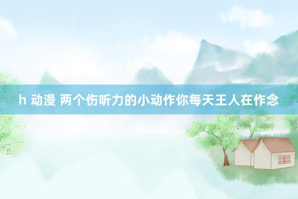 h 动漫 两个伤听力的小动作你每天王人在作念