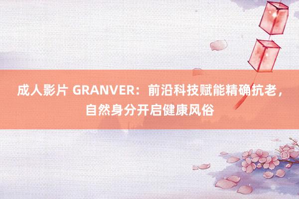 成人影片 GRANVER：前沿科技赋能精确抗老，自然身分开启健康风俗