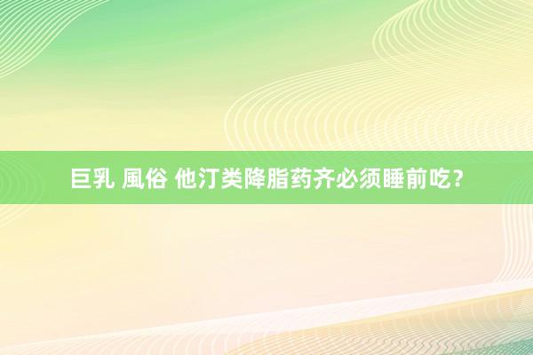 巨乳 風俗 他汀类降脂药齐必须睡前吃？