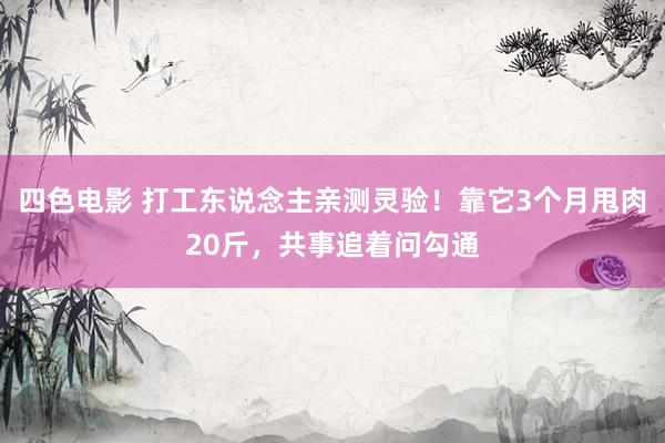四色电影 打工东说念主亲测灵验！靠它3个月甩肉20斤，共事追着问勾通