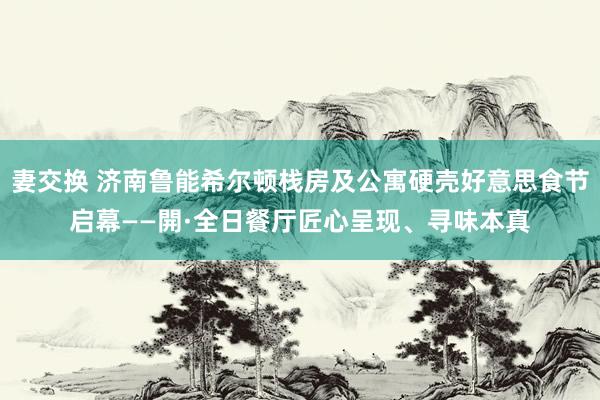 妻交换 济南鲁能希尔顿栈房及公寓硬壳好意思食节启幕——開·全日餐厅匠心呈现、寻味本真