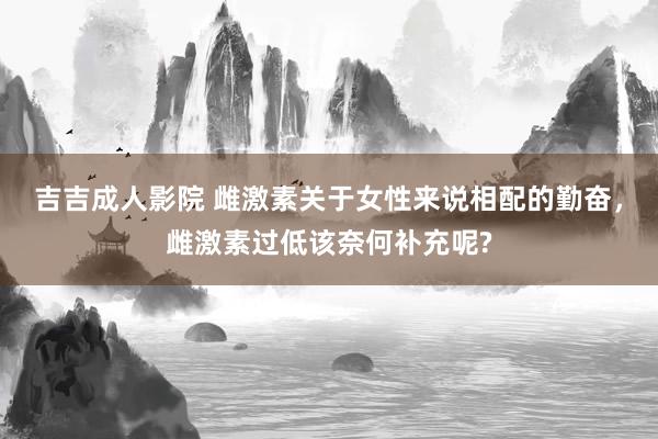 吉吉成人影院 雌激素关于女性来说相配的勤奋，雌激素过低该奈何补充呢?