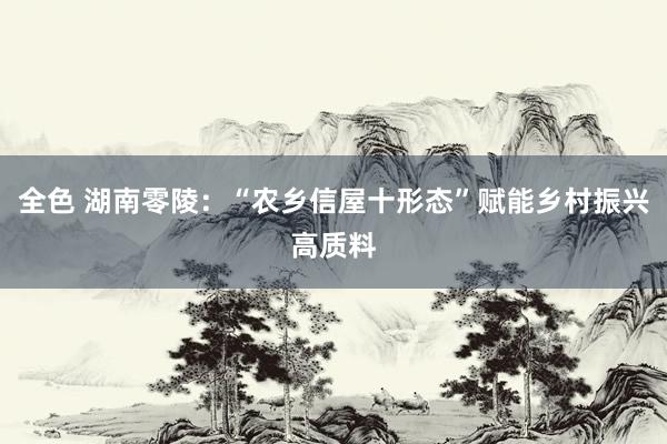 全色 湖南零陵：“农乡信屋十形态”赋能乡村振兴高质料