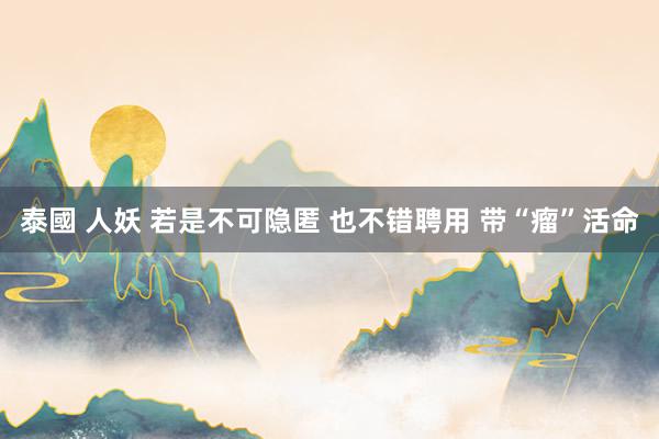 泰國 人妖 若是不可隐匿 也不错聘用 带“瘤”活命