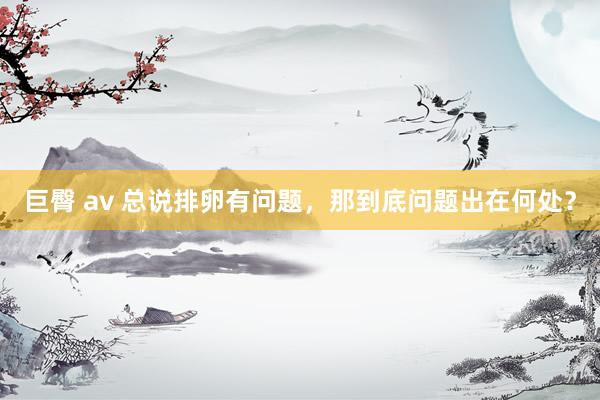 巨臀 av 总说排卵有问题，那到底问题出在何处？