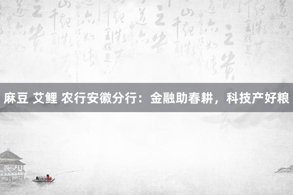 麻豆 艾鲤 农行安徽分行：金融助春耕，科技产好粮