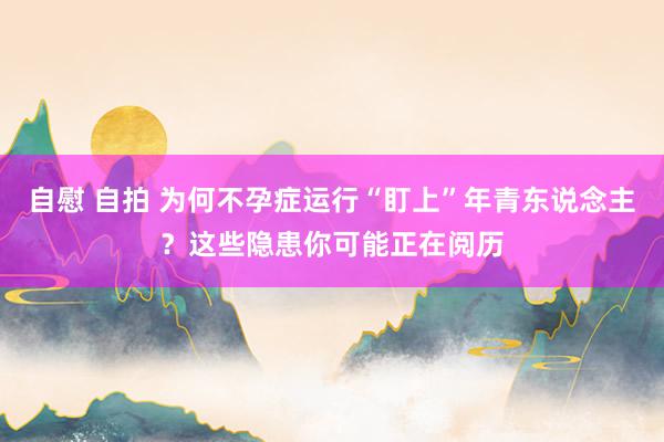 自慰 自拍 为何不孕症运行“盯上”年青东说念主？这些隐患你可能正在阅历