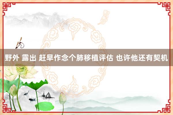 野外 露出 赶早作念个肺移植评估 也许他还有契机