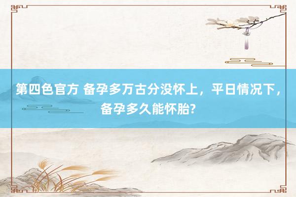 第四色官方 备孕多万古分没怀上，平日情况下，备孕多久能怀胎?