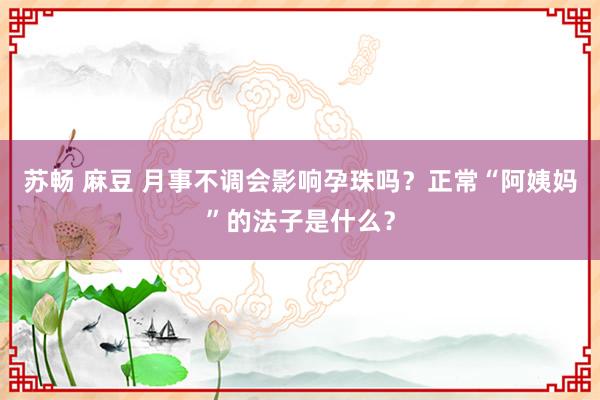 苏畅 麻豆 月事不调会影响孕珠吗？正常“阿姨妈”的法子是什么？