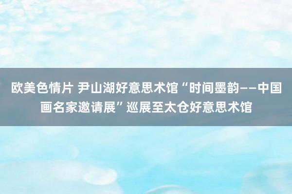 欧美色情片 尹山湖好意思术馆“时间墨韵——中国画名家邀请展”巡展至太仓好意思术馆