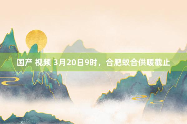 国产 视频 3月20日9时，合肥蚁合供暖截止