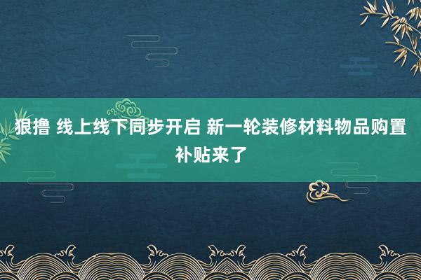 狠撸 线上线下同步开启 新一轮装修材料物品购置补贴来了