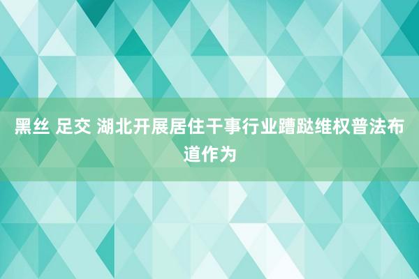黑丝 足交 湖北开展居住干事行业蹧跶维权普法布道作为