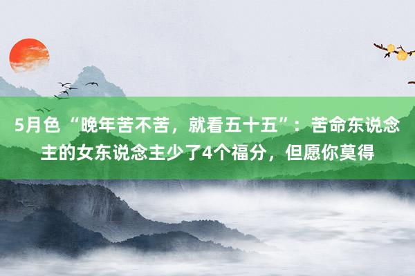 5月色 “晚年苦不苦，就看五十五”：苦命东说念主的女东说念主少了4个福分，但愿你莫得