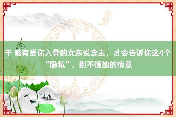 干 唯有爱你入骨的女东说念主，才会告诉你这4个“隐私”，别不懂她的情意