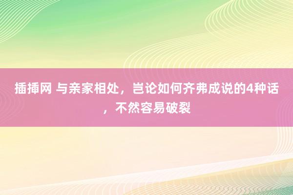 插揷网 与亲家相处，岂论如何齐弗成说的4种话，不然容易破裂