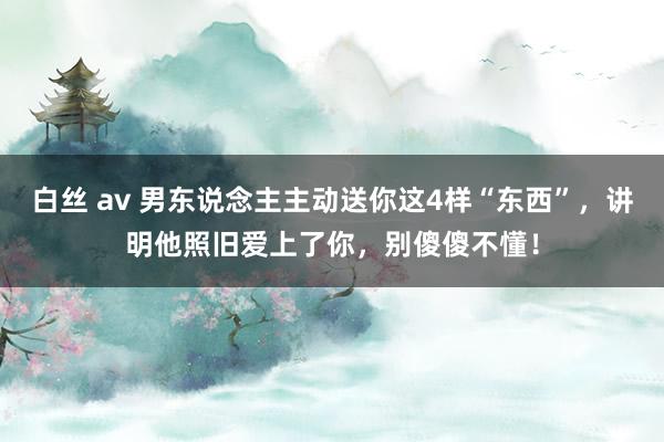 白丝 av 男东说念主主动送你这4样“东西”，讲明他照旧爱上了你，别傻傻不懂！