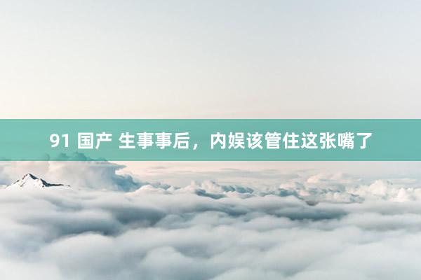 91 国产 生事事后，内娱该管住这张嘴了