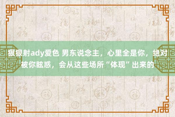 狠狠射ady爱色 男东说念主，心里全是你，绝对被你眩惑，会从这些场所“体现”出来的