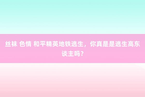 丝袜 色情 和平精英地铁逃生，你真是是逃生高东谈主吗？