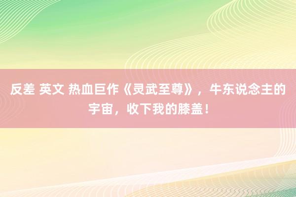 反差 英文 热血巨作《灵武至尊》，牛东说念主的宇宙，收下我的膝盖！