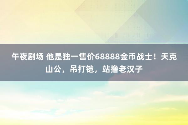 午夜剧场 他是独一售价68888金币战士！天克山公，吊打铠，站撸老汉子