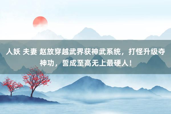 人妖 夫妻 赵放穿越武界获神武系统，打怪升级夺神功，誓成至高无上最硬人！