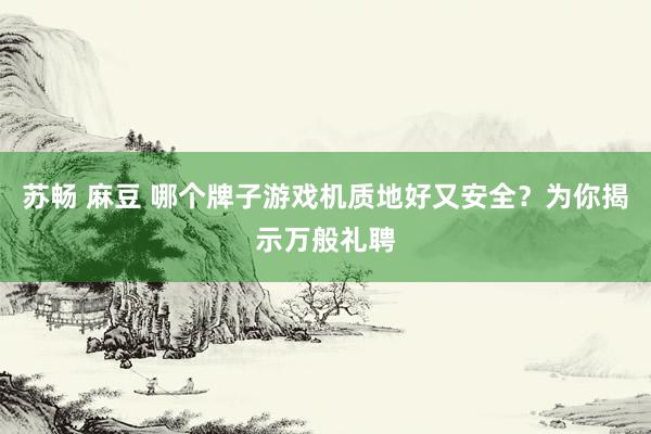 苏畅 麻豆 哪个牌子游戏机质地好又安全？为你揭示万般礼聘