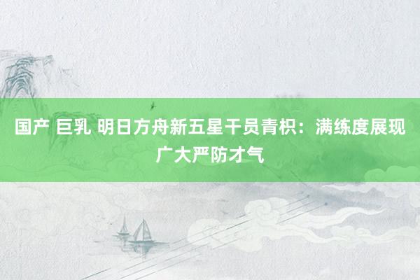 国产 巨乳 明日方舟新五星干员青枳：满练度展现广大严防才气