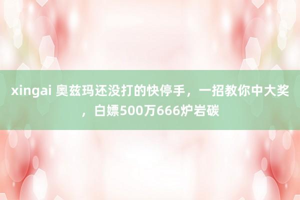 xingai 奥兹玛还没打的快停手，一招教你中大奖，白嫖500万666炉岩碳