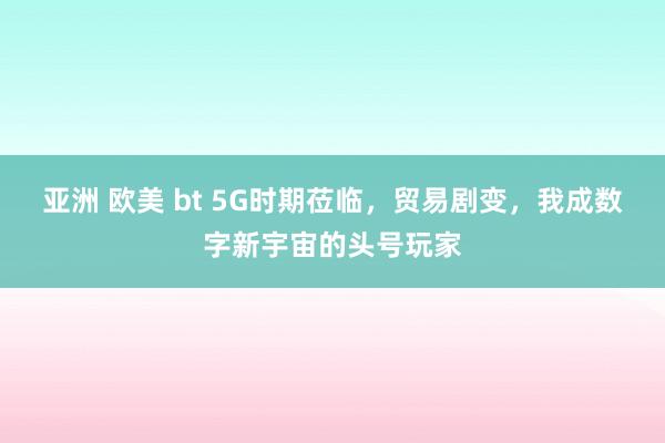 亚洲 欧美 bt 5G时期莅临，贸易剧变，我成数字新宇宙的头号玩家