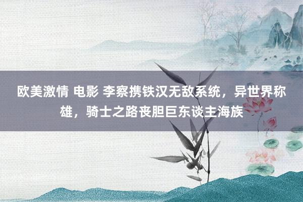 欧美激情 电影 李察携铁汉无敌系统，异世界称雄，骑士之路丧胆巨东谈主海族