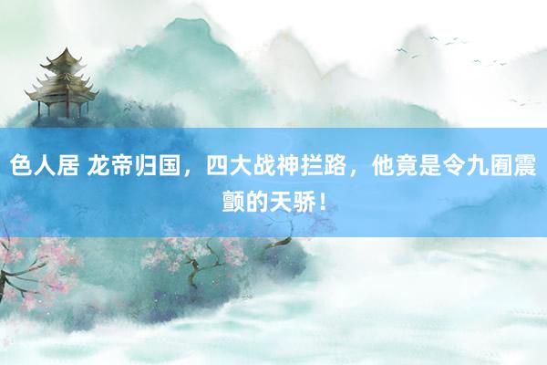 色人居 龙帝归国，四大战神拦路，他竟是令九囿震颤的天骄！