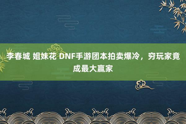 李春城 姐妹花 DNF手游团本拍卖爆冷，穷玩家竟成最大赢家