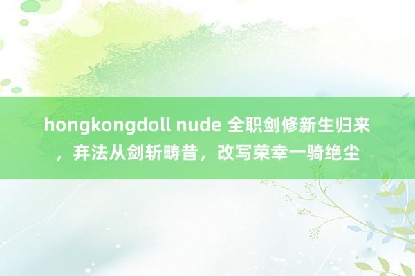 hongkongdoll nude 全职剑修新生归来，弃法从剑斩畴昔，改写荣幸一骑绝尘