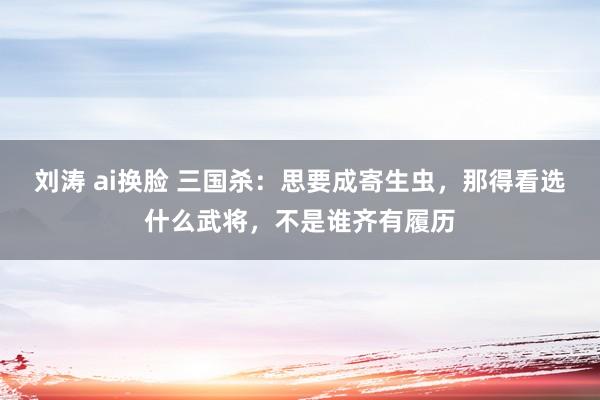 刘涛 ai换脸 三国杀：思要成寄生虫，那得看选什么武将，不是谁齐有履历