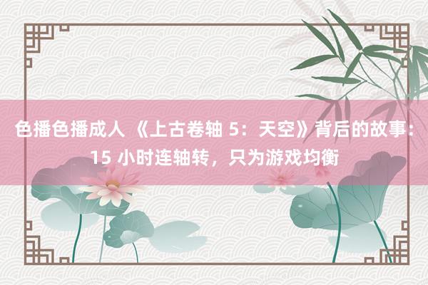 色播色播成人 《上古卷轴 5：天空》背后的故事：15 小时连轴转，只为游戏均衡