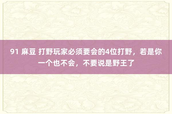 91 麻豆 打野玩家必须要会的4位打野，若是你一个也不会，不要说是野王了