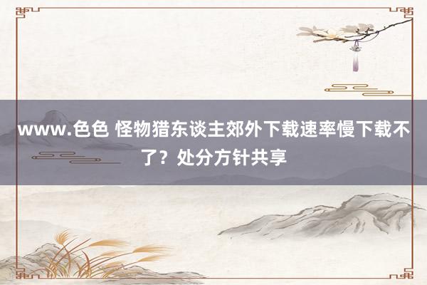 www.色色 怪物猎东谈主郊外下载速率慢下载不了？处分方针共享