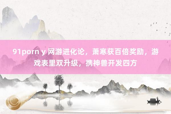 91porn y 网游进化论，萧寒获百倍奖励，游戏表里双升级，携神兽开发四方