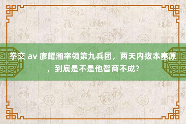 拳交 av 廖耀湘率领第九兵团，两天内拔本塞原，到底是不是他智商不成？