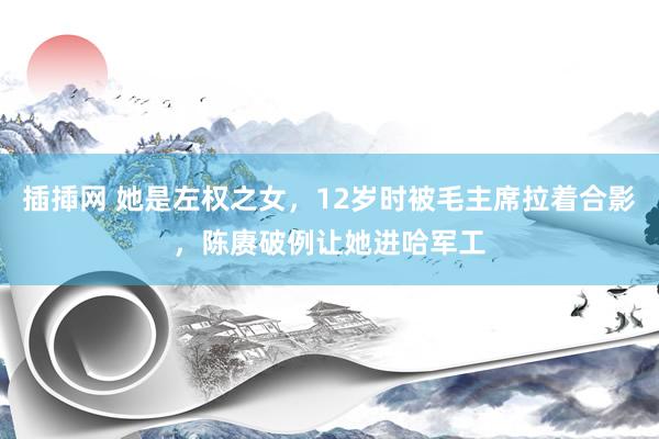 插揷网 她是左权之女，12岁时被毛主席拉着合影，陈赓破例让她进哈军工