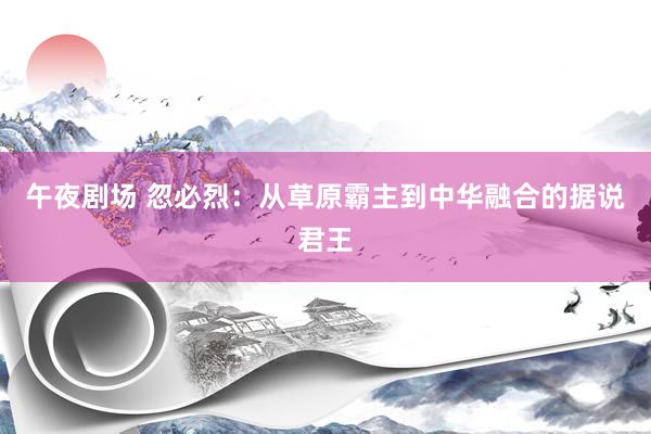 午夜剧场 忽必烈：从草原霸主到中华融合的据说君王