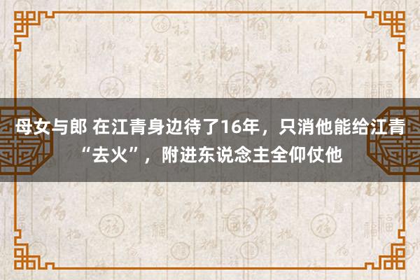 母女与郎 在江青身边待了16年，只消他能给江青“去火”，附进东说念主全仰仗他