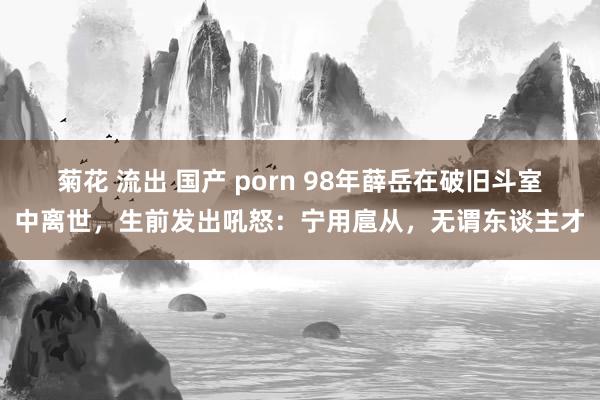 菊花 流出 国产 porn 98年薛岳在破旧斗室中离世，生前发出吼怒：宁用扈从，无谓东谈主才